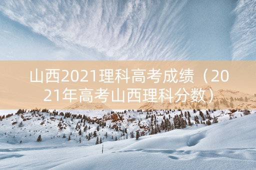 山西2021理科高考成绩（2021年高考山西理科分数）
