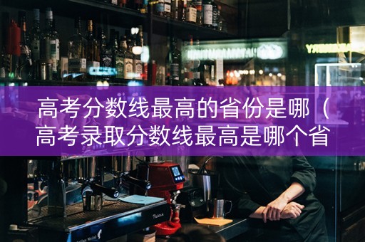 高考分数线最高的省份是哪（高考录取分数线最高是哪个省）