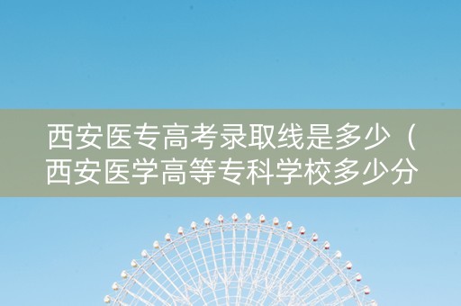 西安医专高考录取线是多少（西安医学高等专科学校多少分录取）