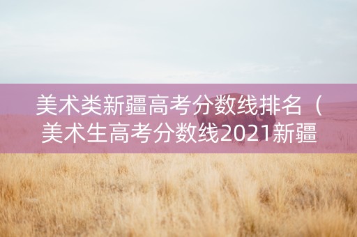 美术类新疆高考分数线排名（美术生高考分数线2021新疆）
