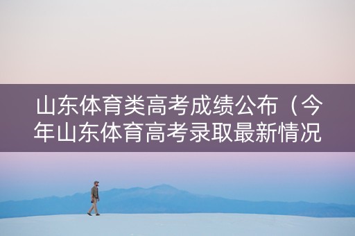 山东体育类高考成绩公布（今年山东体育高考录取最新情况）