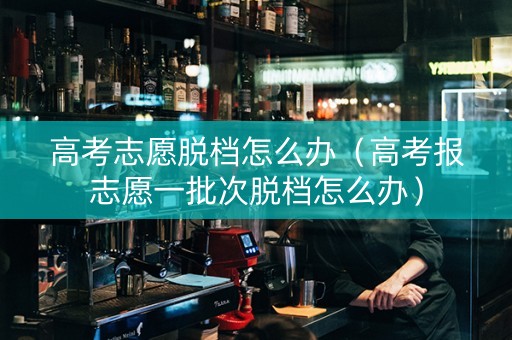 高考志愿脱档怎么办（高考报志愿一批次脱档怎么办）