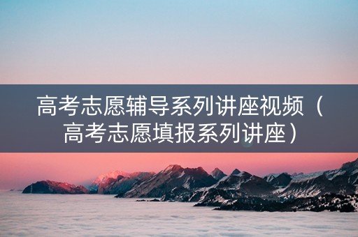 高考志愿辅导系列讲座视频（高考志愿填报系列讲座）
