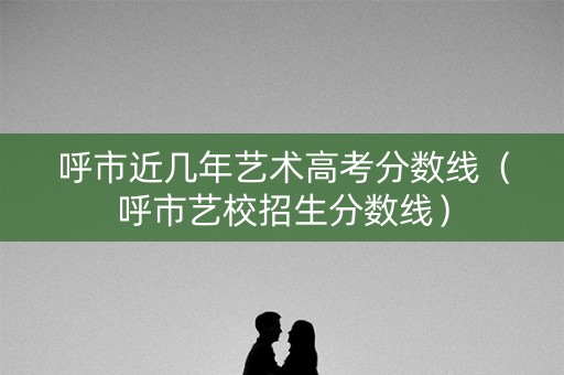 呼市近几年艺术高考分数线（呼市艺校招生分数线）