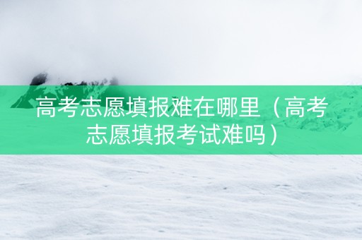高考志愿填报难在哪里（高考志愿填报考试难吗）