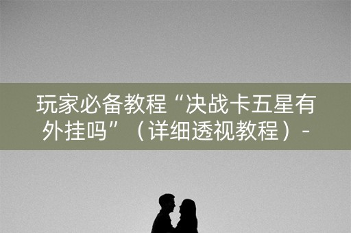 玩家必备教程“决战卡五星有外挂吗”（详细透视教程）-哔哩哔哩
