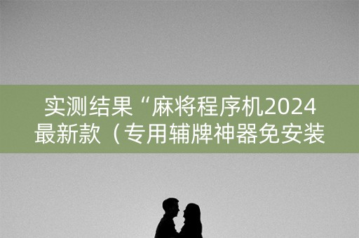 实测结果“麻将程序机2024最新款（专用辅牌神器免安装）
