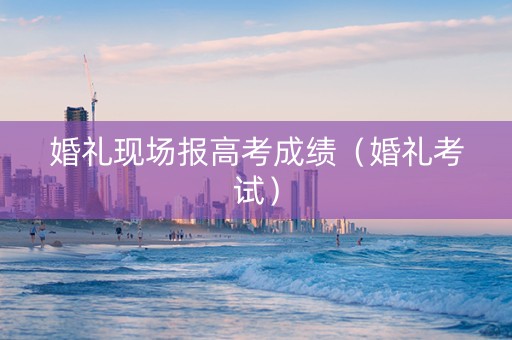 婚礼现场报高考成绩（婚礼考试）