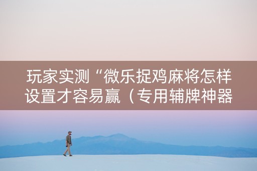 玩家实测“微乐捉鸡麻将怎样设置才容易赢（专用辅牌神器免安装）