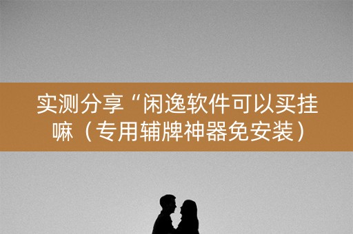 实测分享“闲逸软件可以买挂嘛（专用辅牌神器免安装）