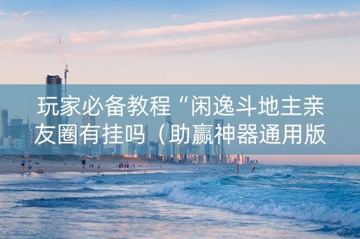 玩家必备教程“闲逸斗地主亲友圈有挂吗（助赢神器通用版）
