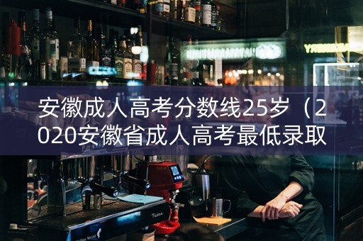 安徽成人高考分数线25岁（2020安徽省成人高考最低录取分数线）