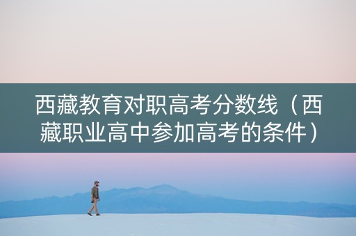 西藏教育对职高考分数线（西藏职业高中参加高考的条件）