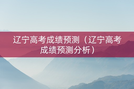 辽宁高考成绩预测（辽宁高考成绩预测分析）