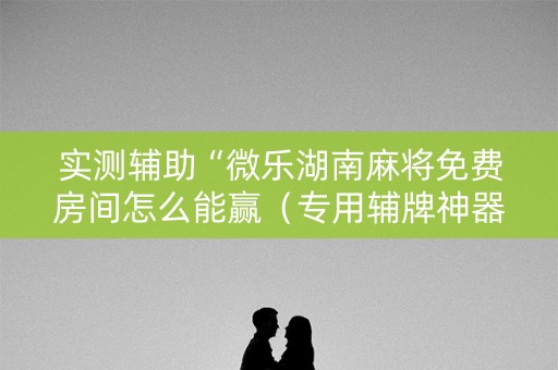 实测辅助“微乐湖南麻将免费房间怎么能赢（专用辅牌神器免安装）