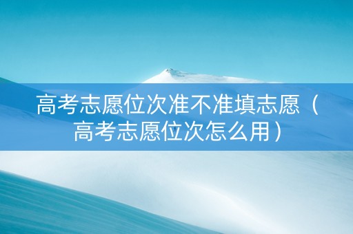 高考志愿位次准不准填志愿（高考志愿位次怎么用）