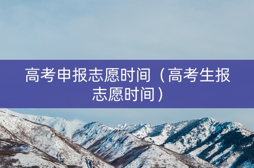 高考申报志愿时间（高考生报志愿时间）