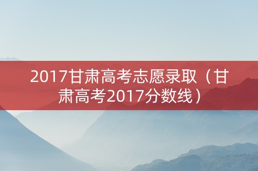 2017甘肃高考志愿录取（甘肃高考2017分数线）