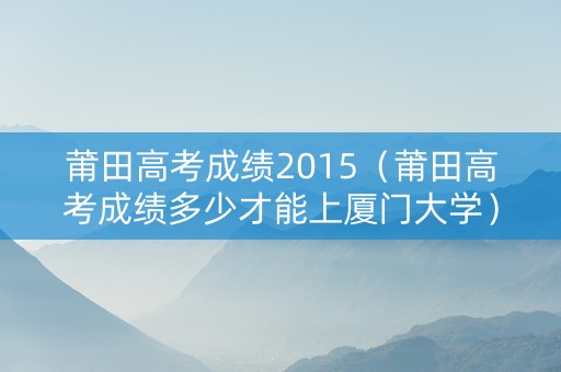 莆田高考成绩2015（莆田高考成绩多少才能上厦门大学）