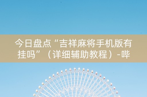 今日盘点“吉祥麻将手机版有挂吗”（详细辅助教程）-哔哩哔哩