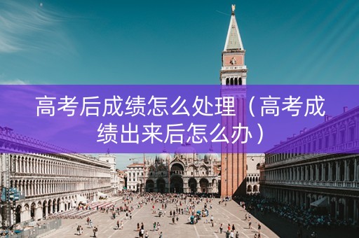 高考后成绩怎么处理（高考成绩出来后怎么办）