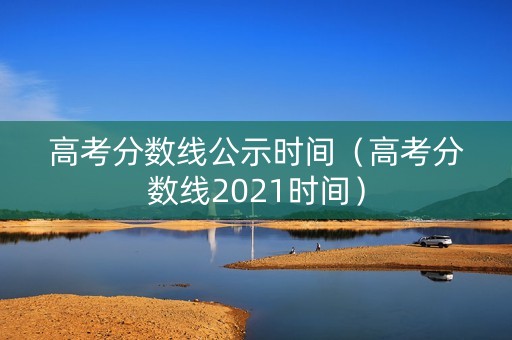 高考分数线公示时间（高考分数线2021时间）