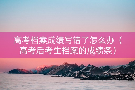 高考档案成绩写错了怎么办（高考后考生档案的成绩条）