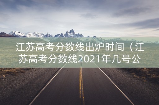江苏高考分数线出炉时间（江苏高考分数线2021年几号公布）