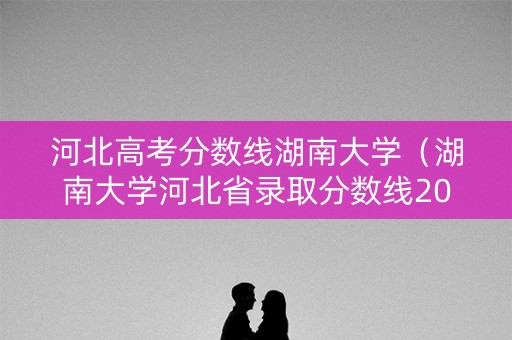河北高考分数线湖南大学（湖南大学河北省录取分数线2020）