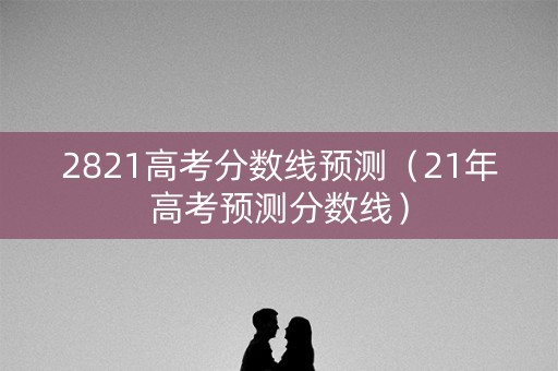 2821高考分数线预测（21年高考预测分数线）