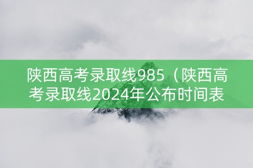 陕西高考录取线985（陕西高考录取线2024年公布时间表）