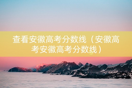 查看安徽高考分数线（安徽高考安徽高考分数线）