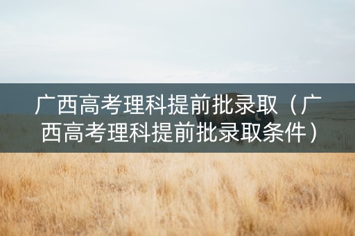 广西高考理科提前批录取（广西高考理科提前批录取条件）