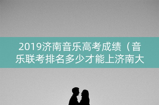2019济南音乐高考成绩（音乐联考排名多少才能上济南大学）