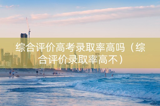 综合评价高考录取率高吗（综合评价录取率高不）
