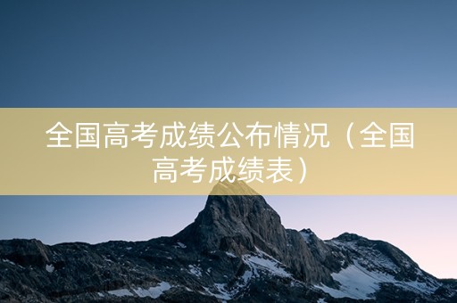全国高考成绩公布情况（全国高考成绩表）