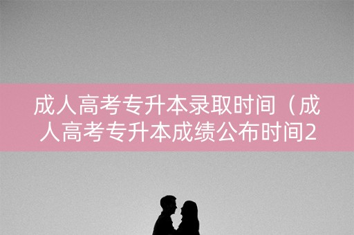 成人高考专升本录取时间（成人高考专升本成绩公布时间2020）