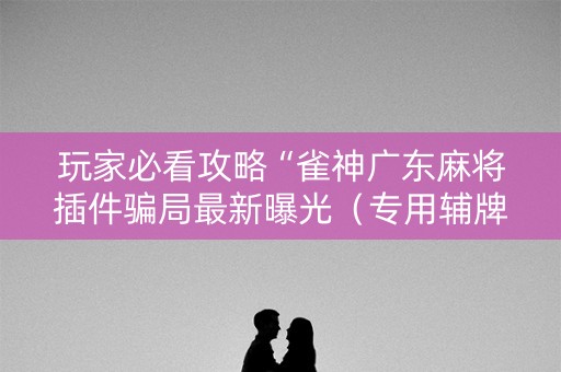 玩家必看攻略“雀神广东麻将插件骗局最新曝光（专用辅牌神器免安装）