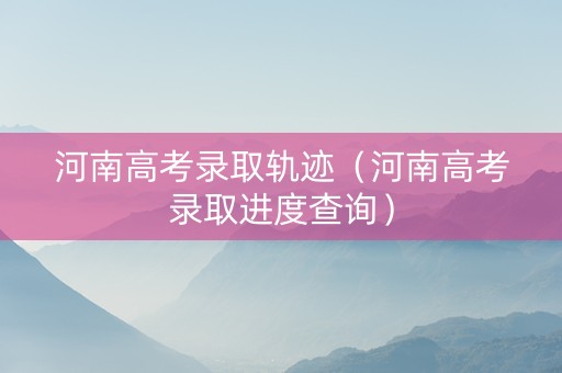 河南高考录取轨迹（河南高考录取进度查询）