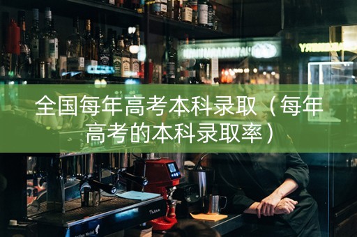 全国每年高考本科录取（每年高考的本科录取率）