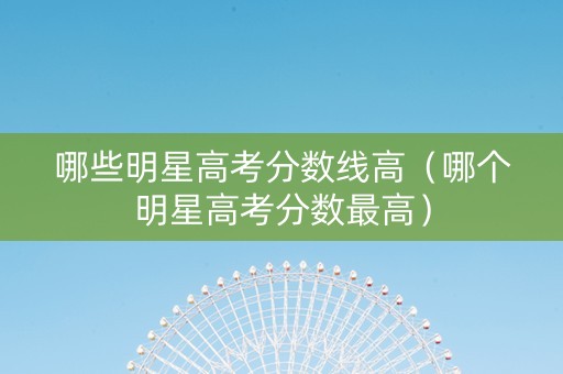 哪些明星高考分数线高（哪个明星高考分数最高）