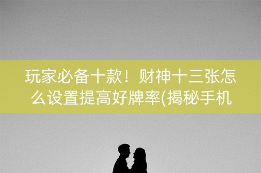 玩家必备十款！财神十三张怎么设置提高好牌率(揭秘手机上系统发好牌)