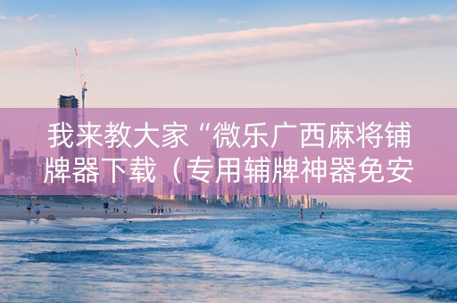 我来教大家“微乐广西麻将铺牌器下载（专用辅牌神器免安装）
