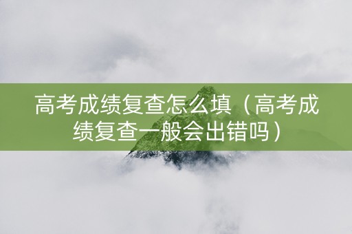 高考成绩复查怎么填（高考成绩复查一般会出错吗）