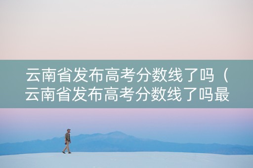 云南省发布高考分数线了吗（云南省发布高考分数线了吗最新消息）