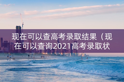 现在可以查高考录取结果（现在可以查询2021高考录取状态了吗）