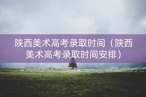 陕西美术高考录取时间（陕西美术高考录取时间安排）
