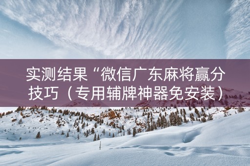 实测结果“微信广东麻将赢分技巧（专用辅牌神器免安装）
