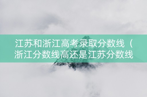 江苏和浙江高考录取分数线（浙江分数线高还是江苏分数线高）