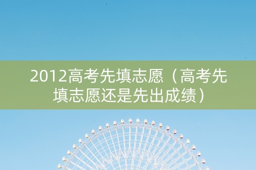 2012高考先填志愿（高考先填志愿还是先出成绩）